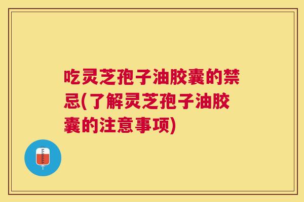 吃灵芝孢子油胶囊的禁忌(了解灵芝孢子油胶囊的注意事项)