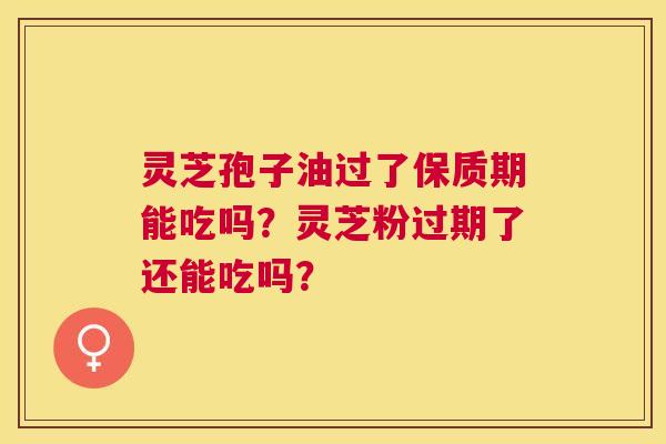 灵芝孢子油过了保质期能吃吗?灵芝粉过期了还能吃吗? 灵芝孢子油过了保质期能吃吗?灵芝粉过期了还能吃吗?