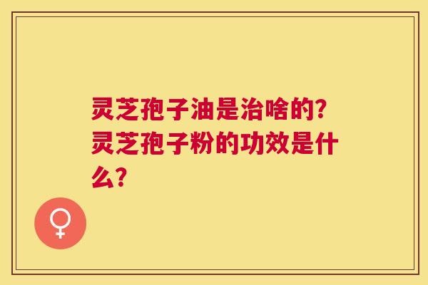 灵芝孢子油是啥的？灵芝孢子粉的功效是什么？