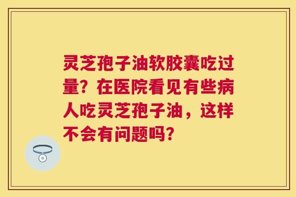 灵芝孢子油软胶囊吃过量?在医院看见有些人吃灵芝孢子油,这样不会有问题吗? 灵芝孢子油软胶囊吃过量?在医院看见有些人吃灵芝孢子油,这样不会有问题吗?