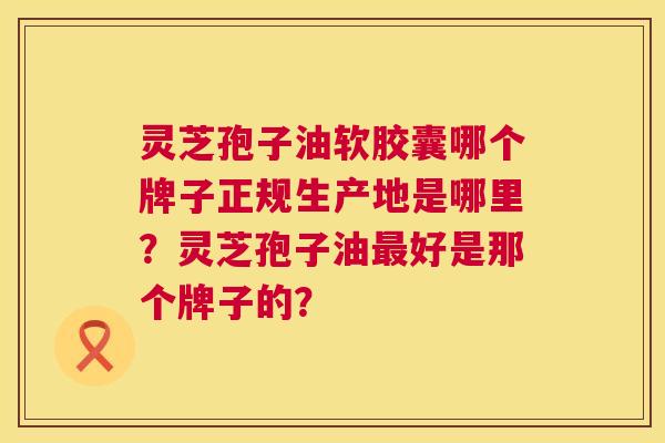灵芝孢子油软胶囊哪个牌子正规生产地是哪里?灵芝孢子油好是那个牌子的? 灵芝孢子油软胶囊哪个牌子正规生产地是哪里?灵芝孢子油好是那个牌子的?