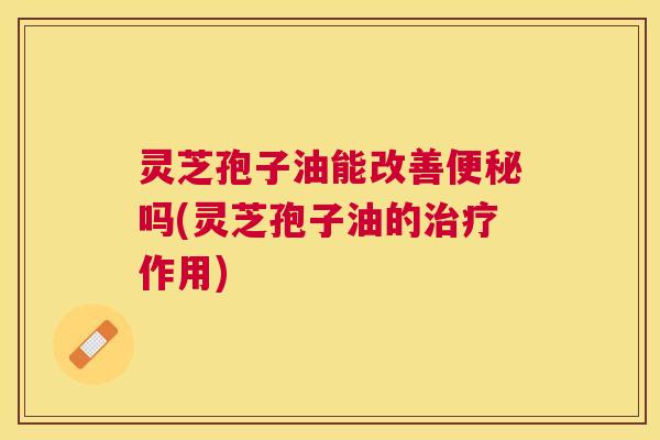 灵芝孢子油能改善吗(灵芝孢子油的作用) 灵芝孢子油能改善吗(灵芝孢子油的作用)