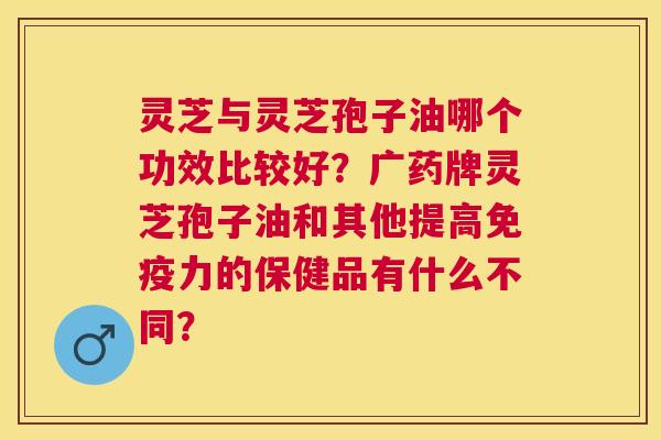 灵芝与灵芝孢子油哪个功效比较好?广药牌灵芝孢子油和其他提高免疫力的保健品有什么不同? 灵芝与灵芝孢子油哪个功效比较好?广药牌灵芝孢子油和其他提高免疫力的保健品有什么不同?