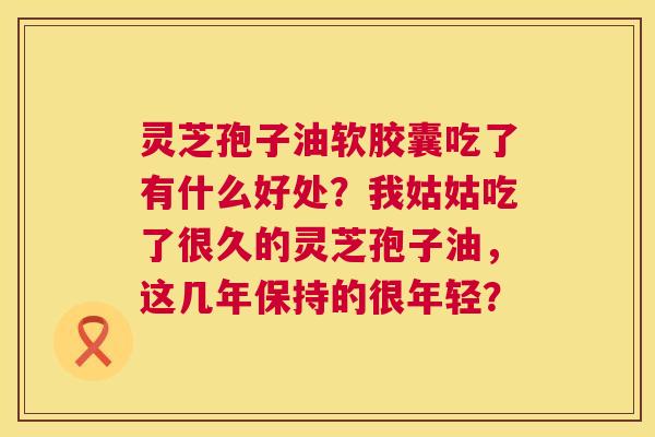 灵芝孢子油软胶囊吃了有什么好处?我姑姑吃了很久的灵芝孢子油,这几年保持的很年轻? 灵芝孢子油软胶囊吃了有什么好处?我姑姑吃了很久的灵芝孢子油,这几年保持的很年轻?