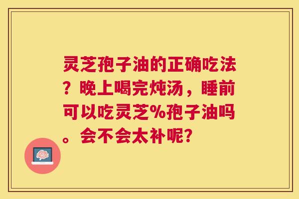 灵芝孢子油的正确吃法?晚上喝完炖汤,睡前可以吃灵芝%孢子油吗。会不会太补呢? 灵芝孢子油的正确吃法?晚上喝完炖汤,睡前可以吃灵芝%孢子油吗。会不会太补呢?