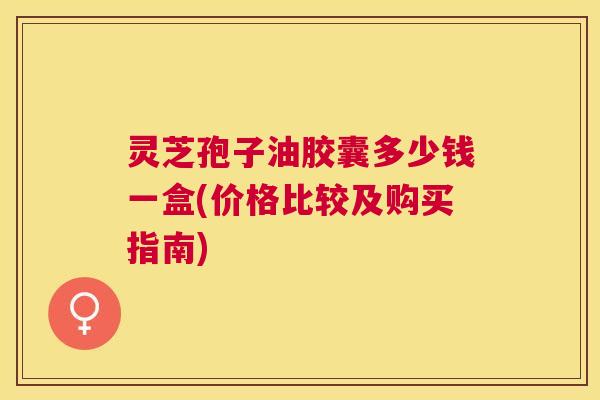 灵芝孢子油胶囊多少钱一盒(价格比较及购买指南) 灵芝孢子油胶囊多少钱一盒(价格比较及购买指南)