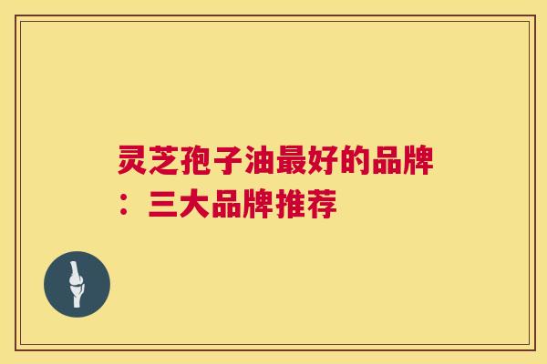灵芝孢子油好的品牌:三大品牌推荐 灵芝孢子油好的品牌:三大品牌推荐
