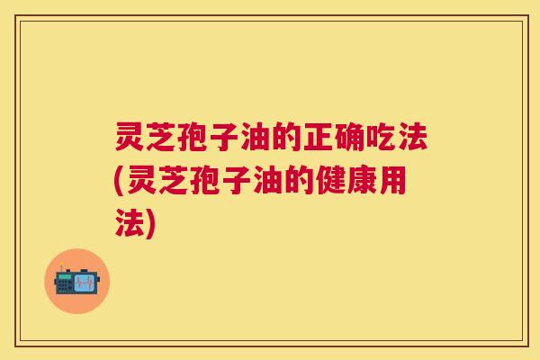 灵芝孢子油的正确吃法(灵芝孢子油的健康用法) 灵芝孢子油的正确吃法(灵芝孢子油的健康用法)