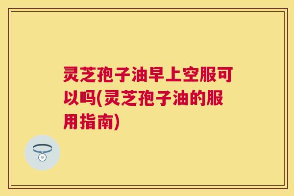 灵芝孢子油早上空服可以吗(灵芝孢子油的服用指南) 灵芝孢子油早上空服可以吗(灵芝孢子油的服用指南)