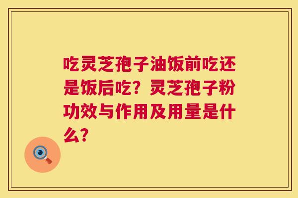 吃灵芝孢子油饭前吃还是饭后吃?灵芝孢子粉功效与作用及用量是什么? 吃灵芝孢子油饭前吃还是饭后吃?灵芝孢子粉功效与作用及用量是什么?