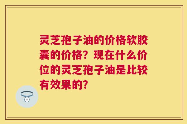 灵芝孢子油的价格软胶囊的价格？现在什么价位的灵芝孢子油是比较有效果的？