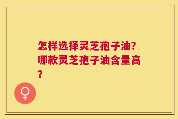 怎样选择灵芝孢子油？哪款灵芝孢子油含量高？