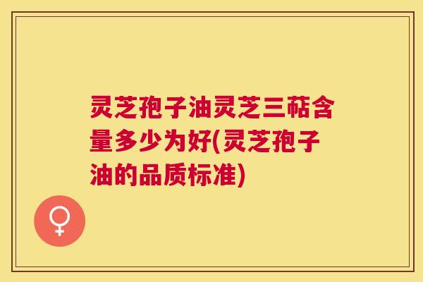 灵芝孢子油灵芝三萜含量多少为好(灵芝孢子油的品质标准)