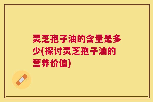 灵芝孢子油的含量是多少(探讨灵芝孢子油的营养价值) 灵芝孢子油的含量是多少(探讨灵芝孢子油的营养价值)