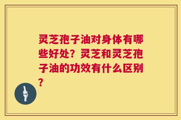 灵芝孢子油对身体有哪些好处？灵芝和灵芝孢子油的功效有什么区别？