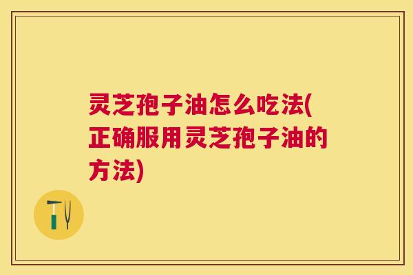 灵芝孢子油怎么吃法(正确服用灵芝孢子油的方法)