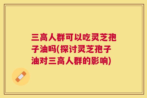 人群可以吃灵芝孢子油吗(探讨灵芝孢子油对人群的影响)
