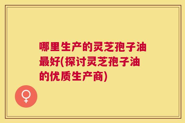 哪里生产的灵芝孢子油好(探讨灵芝孢子油的优质生产商) 哪里生产的灵芝孢子油好(探讨灵芝孢子油的优质生产商)