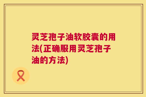 灵芝孢子油软胶囊的用法(正确服用灵芝孢子油的方法) 灵芝孢子油软胶囊的用法(正确服用灵芝孢子油的方法)
