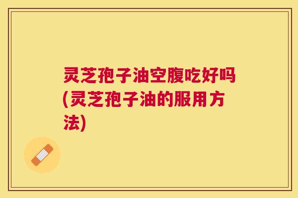 灵芝孢子油空腹吃好吗(灵芝孢子油的服用方法) 灵芝孢子油空腹吃好吗(灵芝孢子油的服用方法)