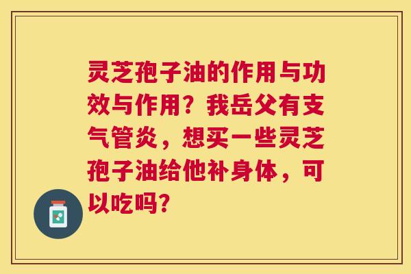 灵芝孢子油的作用与功效与作用?我岳父有,想买一些灵芝孢子油给他补身体,可以吃吗? 灵芝孢子油的作用与功效与作用?我岳父有,想买一些灵芝孢子油给他补身体,可以吃吗?