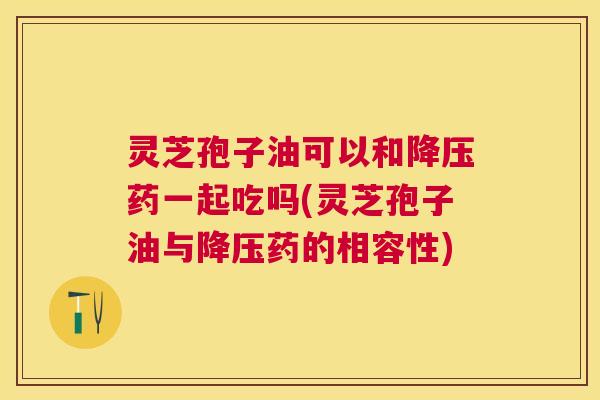 灵芝孢子油可以和药一起吃吗(灵芝孢子油与药的相容性) 灵芝孢子油可以和药一起吃吗(灵芝孢子油与药的相容性)
