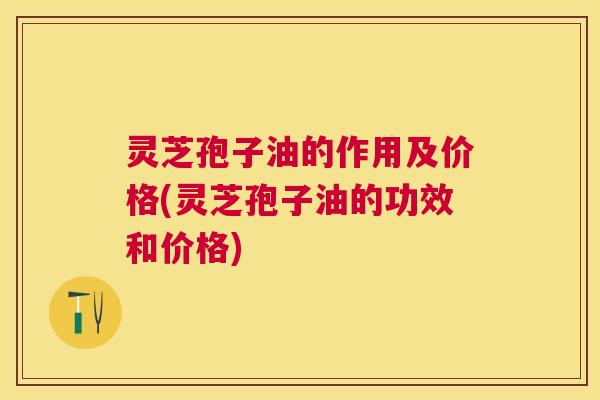 灵芝孢子油的作用及价格(灵芝孢子油的功效和价格) 灵芝孢子油的作用及价格(灵芝孢子油的功效和价格)