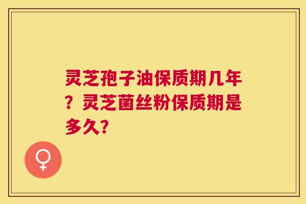 灵芝孢子油保质期几年？灵芝菌丝粉保质期是多久？