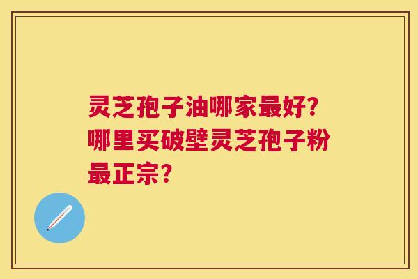 灵芝孢子油哪家好？哪里买破壁灵芝孢子粉正宗？