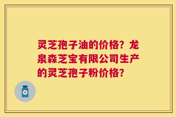 灵芝孢子油的价格?龙泉森芝宝有限公司生产的灵芝孢子粉价格? 灵芝孢子油的价格?龙泉森芝宝有限公司生产的灵芝孢子粉价格?