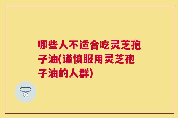 哪些人不适合吃灵芝孢子油(谨慎服用灵芝孢子油的人群) 哪些人不适合吃灵芝孢子油(谨慎服用灵芝孢子油的人群)