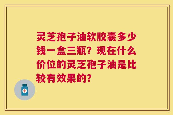 灵芝孢子油软胶囊多少钱一盒三瓶？现在什么价位的灵芝孢子油是比较有效果的？