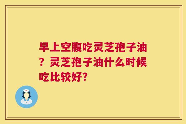 早上空腹吃灵芝孢子油?灵芝孢子油什么时候吃比较好? 早上空腹吃灵芝孢子油?灵芝孢子油什么时候吃比较好?