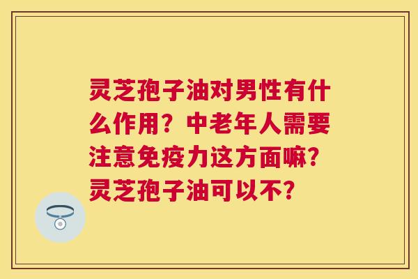 灵芝孢子油对男性有什么作用?中老年人需要注意免疫力这方面嘛?灵芝孢子油可以不? 灵芝孢子油对男性有什么作用?中老年人需要注意免疫力这方面嘛?灵芝孢子油可以不?