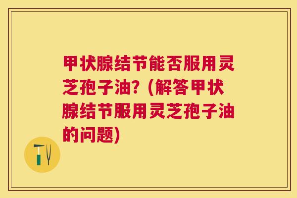 结节能否服用灵芝孢子油?(解答结节服用灵芝孢子油的问题) 结节能否服用灵芝孢子油?(解答结节服用灵芝孢子油的问题)