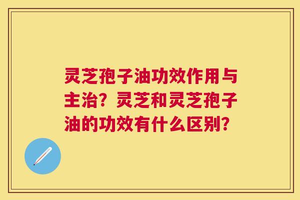 灵芝孢子油功效作用与主?灵芝和灵芝孢子油的功效有什么区别? 灵芝孢子油功效作用与主?灵芝和灵芝孢子油的功效有什么区别?