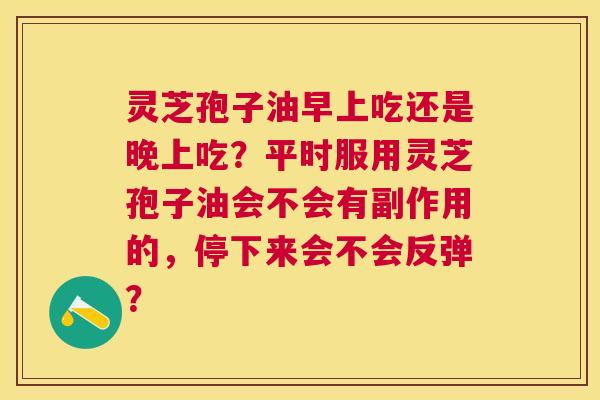 灵芝孢子油早上吃还是晚上吃?平时服用灵芝孢子油会不会有副作用的,停下来会不会反弹? 灵芝孢子油早上吃还是晚上吃?平时服用灵芝孢子油会不会有副作用的,停下来会不会反弹?