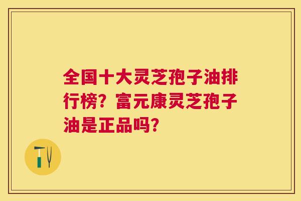 全国十大灵芝孢子油排行榜?富元康灵芝孢子油是正品吗? 全国十大灵芝孢子油排行榜?富元康灵芝孢子油是正品吗?