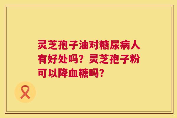 灵芝孢子油对人有好处吗?灵芝孢子粉可以降吗? 灵芝孢子油对人有好处吗?灵芝孢子粉可以降吗?