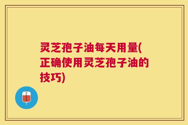 灵芝孢子油每天用量(正确使用灵芝孢子油的技巧) 灵芝孢子油每天用量(正确使用灵芝孢子油的技巧)