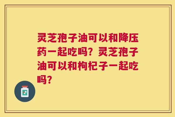 灵芝孢子油可以和药一起吃吗?灵芝孢子油可以和枸杞子一起吃吗? 灵芝孢子油可以和药一起吃吗?灵芝孢子油可以和枸杞子一起吃吗?