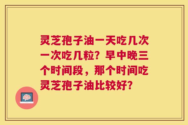 灵芝孢子油一天吃几次一次吃几粒?早中晚三个时间段,那个时间吃灵芝孢子油比较好? 灵芝孢子油一天吃几次一次吃几粒?早中晚三个时间段,那个时间吃灵芝孢子油比较好?