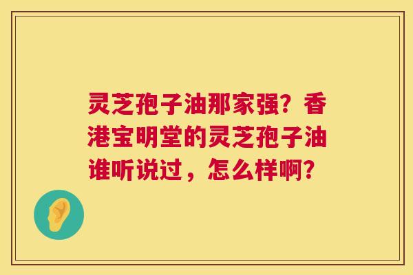 灵芝孢子油那家强?香港宝明堂的灵芝孢子油谁听说过,怎么样啊? 灵芝孢子油那家强?香港宝明堂的灵芝孢子油谁听说过,怎么样啊?