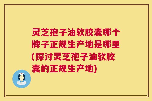 灵芝孢子油软胶囊哪个牌子正规生产地是哪里(探讨灵芝孢子油软胶囊的正规生产地) 灵芝孢子油软胶囊哪个牌子正规生产地是哪里(探讨灵芝孢子油软胶囊的正规生产地)