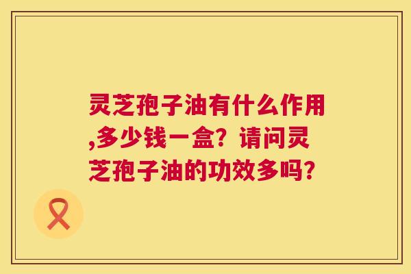 灵芝孢子油有什么作用,多少钱一盒?请问灵芝孢子油的功效多吗? 灵芝孢子油有什么作用,多少钱一盒?请问灵芝孢子油的功效多吗?