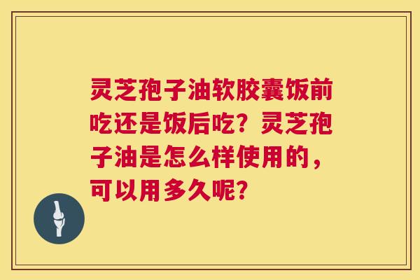 灵芝孢子油软胶囊饭前吃还是饭后吃?灵芝孢子油是怎么样使用的,可以用多久呢? 灵芝孢子油软胶囊饭前吃还是饭后吃?灵芝孢子油是怎么样使用的,可以用多久呢?