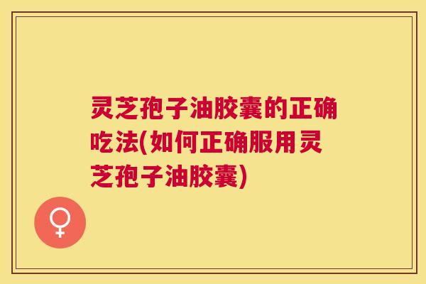 灵芝孢子油胶囊的正确吃法(如何正确服用灵芝孢子油胶囊)