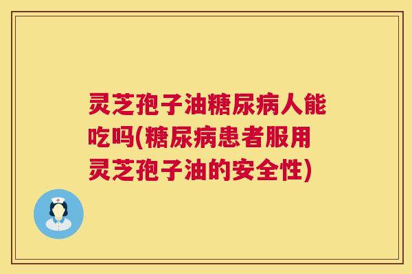 灵芝孢子油人能吃吗(患者服用灵芝孢子油的安全性)