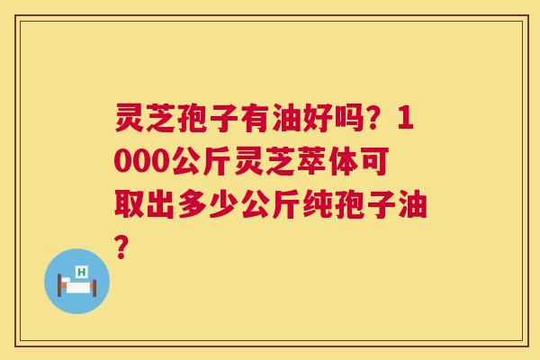 灵芝孢子有油好吗？1000公斤灵芝萃体可取出多少公斤纯孢子油？