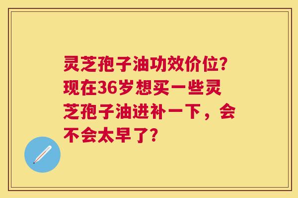 灵芝孢子油功效价位?现在36岁想买一些灵芝孢子油进补一下,会不会太早了? 灵芝孢子油功效价位?现在36岁想买一些灵芝孢子油进补一下,会不会太早了?